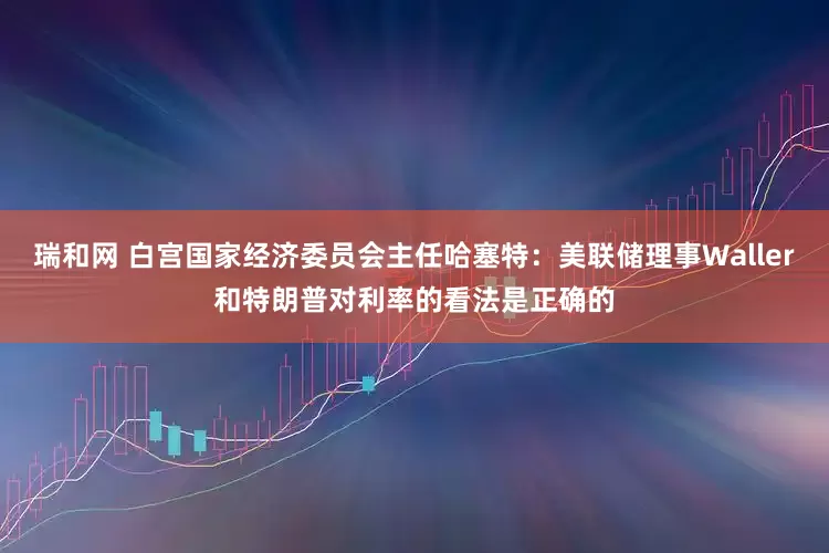 瑞和网 白宫国家经济委员会主任哈塞特：美联储理事Waller和特朗普对利率的看法是正确的