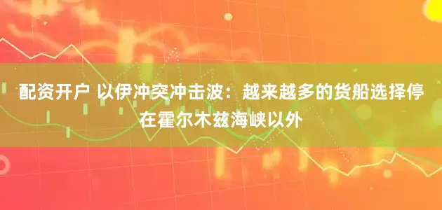 配资开户 以伊冲突冲击波：越来越多的货船选择停在霍尔木兹海峡以外