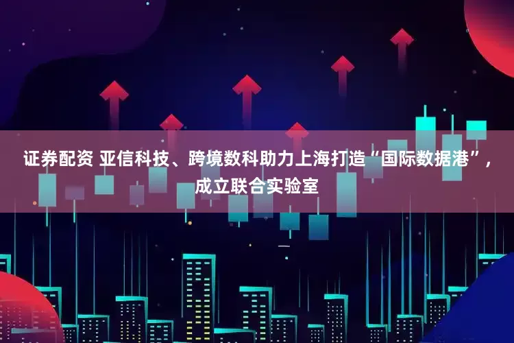 证券配资 亚信科技、跨境数科助力上海打造“国际数据港”，成立联合实验室
