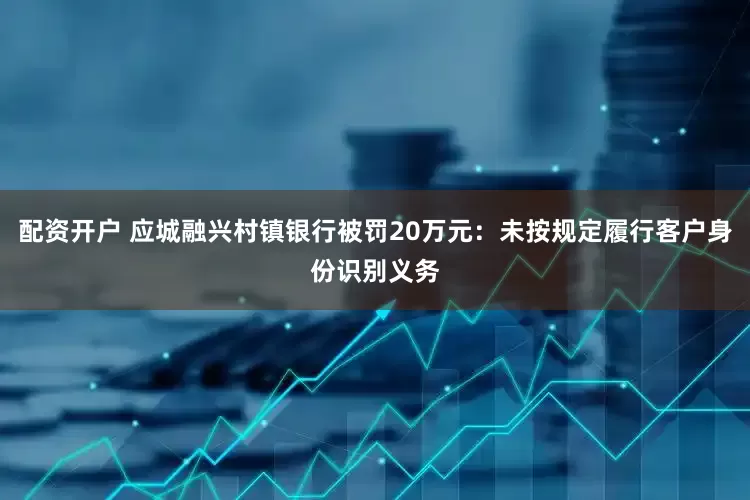 配资开户 应城融兴村镇银行被罚20万元：未按规定履行客户身份识别义务