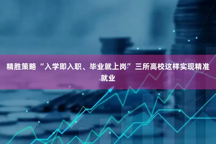 精胜策略 “入学即入职、毕业就上岗” 三所高校这样实现精准就业