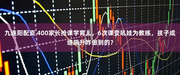 九连阳配资 400家长抢课学育儿，6次课变吼娃为教练，孩子成绩飙升咋做到的？