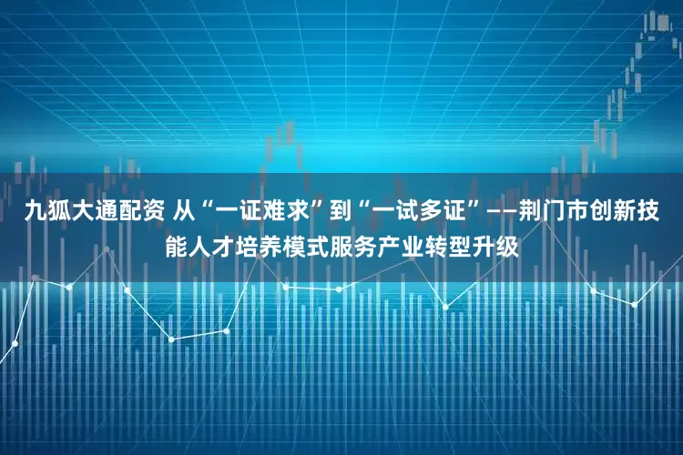 九狐大通配资 从“一证难求”到“一试多证”——荆门市创新技能人才培养模式服务产业转型升级