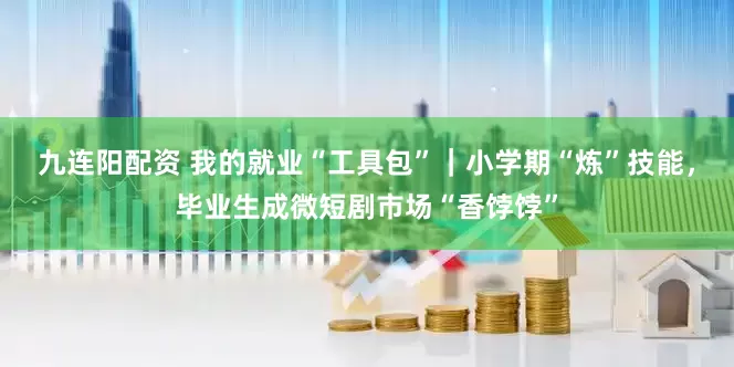 九连阳配资 我的就业“工具包”｜小学期“炼”技能，毕业生成微短剧市场“香饽饽”