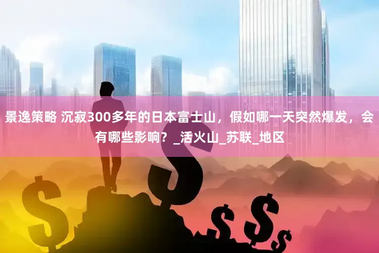 景逸策略 沉寂300多年的日本富士山，假如哪一天突然爆发，会有哪些影响？_活火山_苏联_地区