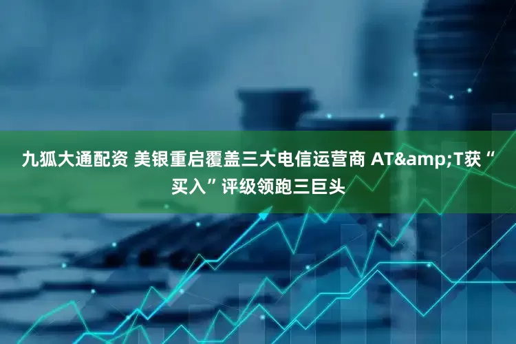 九狐大通配资 美银重启覆盖三大电信运营商 AT&T获“买入”评级领跑三巨头