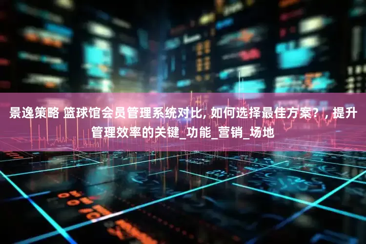 景逸策略 篮球馆会员管理系统对比, 如何选择最佳方案？, 提升管理效率的关键_功能_营销_场地