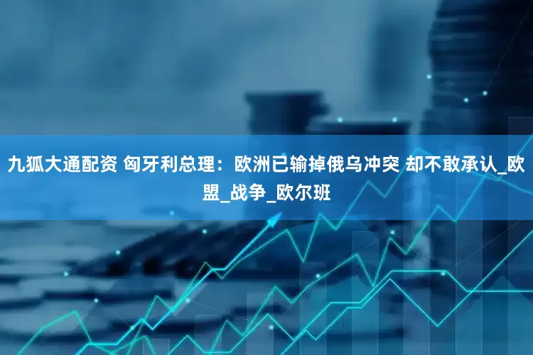 九狐大通配资 匈牙利总理：欧洲已输掉俄乌冲突 却不敢承认_欧盟_战争_欧尔班
