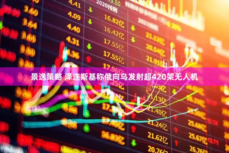 景逸策略 泽连斯基称俄向乌发射超420架无人机