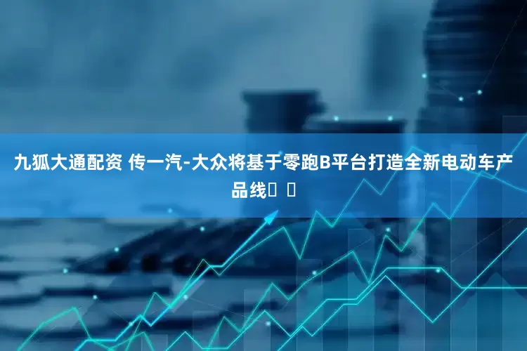 九狐大通配资 传一汽-大众将基于零跑B平台打造全新电动车产品线​​