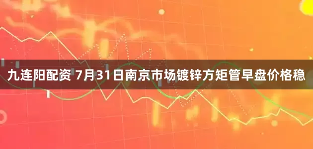 九连阳配资 7月31日南京市场镀锌方矩管早盘价格稳