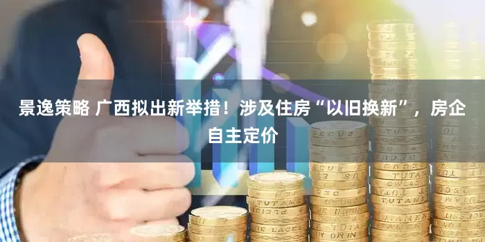 景逸策略 广西拟出新举措！涉及住房“以旧换新”，房企自主定价