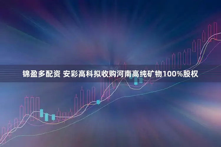 锦盈多配资 安彩高科拟收购河南高纯矿物100%股权