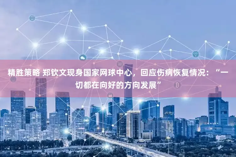 精胜策略 郑钦文现身国家网球中心，回应伤病恢复情况：“一切都在向好的方向发展”