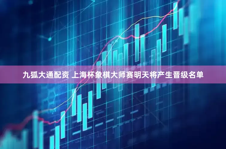 九狐大通配资 上海杯象棋大师赛明天将产生晋级名单