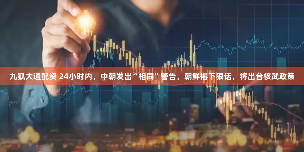 九狐大通配资 24小时内，中朝发出“相同”警告，朝鲜撂下狠话，将出台核武政策