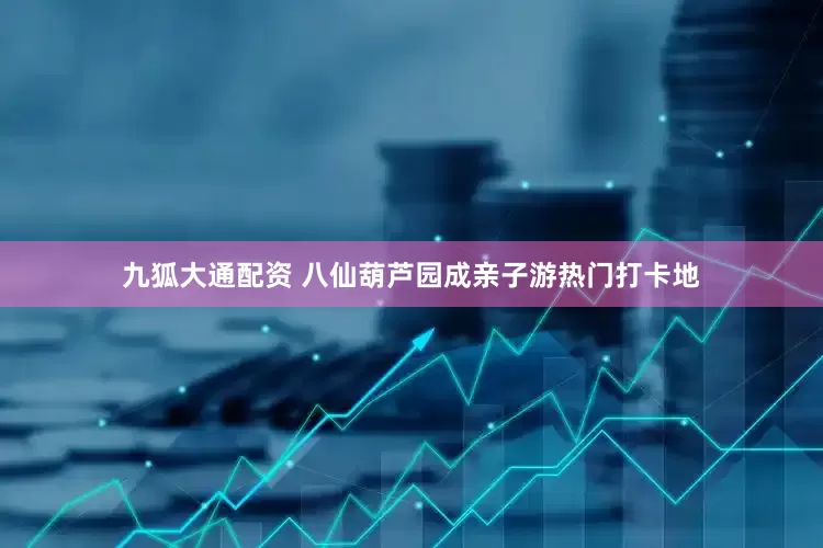 九狐大通配资 八仙葫芦园成亲子游热门打卡地