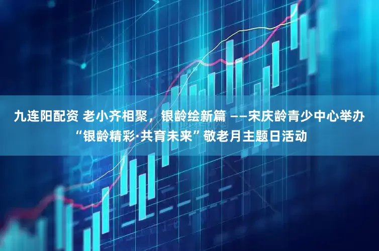 九连阳配资 老小齐相聚，银龄绘新篇 ——宋庆龄青少中心举办“银龄精彩·共育未来”敬老月主题日活动