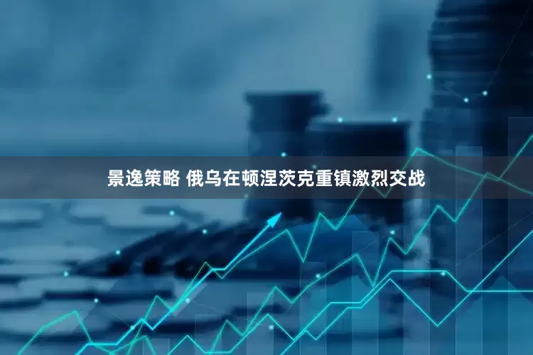 景逸策略 俄乌在顿涅茨克重镇激烈交战