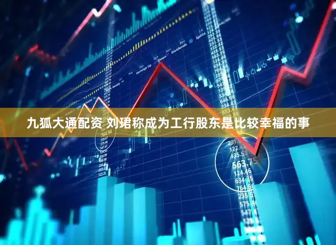 九狐大通配资 刘珺称成为工行股东是比较幸福的事