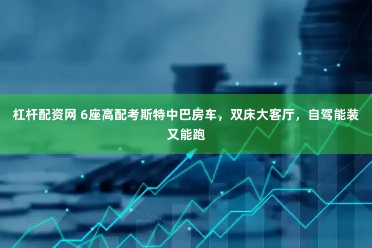 杠杆配资网 6座高配考斯特中巴房车，双床大客厅，自驾能装又能跑