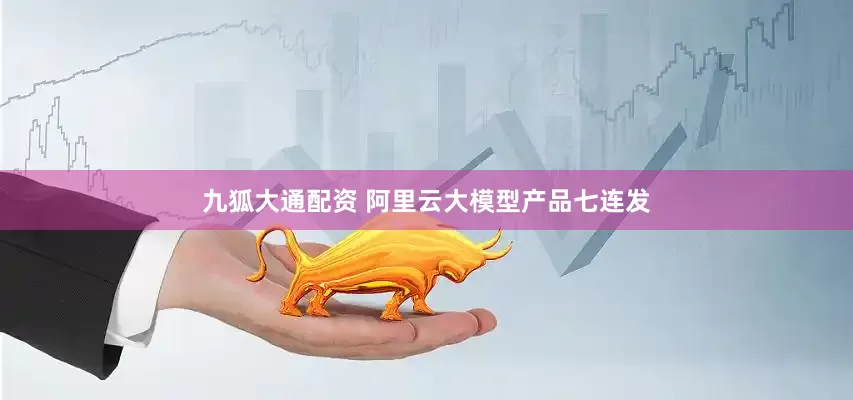 九狐大通配资 阿里云大模型产品七连发
