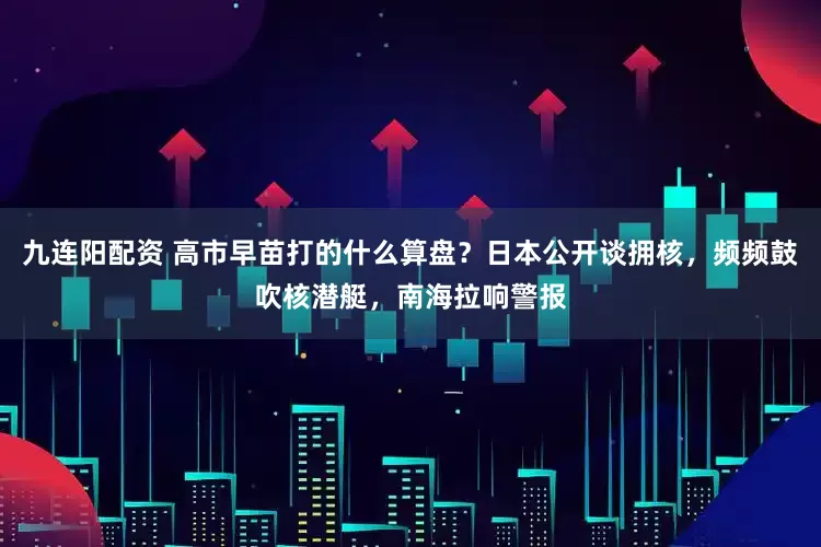 九连阳配资 高市早苗打的什么算盘？日本公开谈拥核，频频鼓吹核潜艇，南海拉响警报