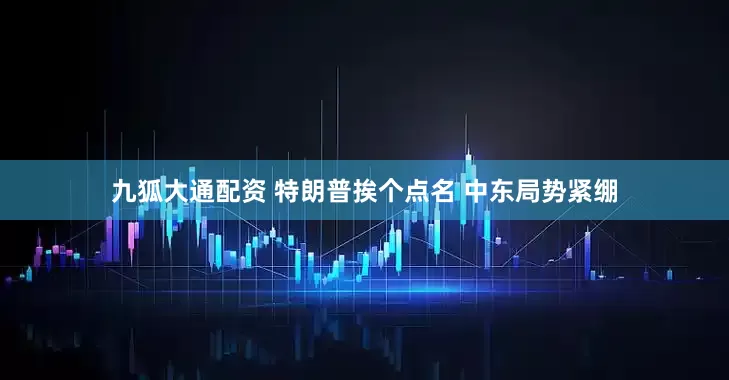 九狐大通配资 特朗普挨个点名 中东局势紧绷