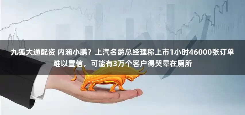 九狐大通配资 内涵小鹏？上汽名爵总经理称上市1小时46000张订单难以置信，可能有3万个客户得哭晕在厕所